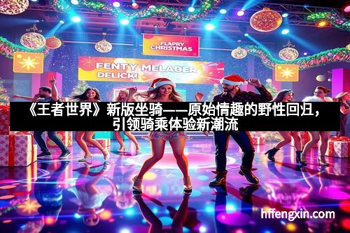 《王者世界》新版坐骑——原始情趣的野性回归,引领骑乘体验新潮流